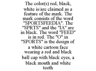 THE COLOR(S) RED, BLACK, WHITE IS/ARE CLAIMED AS A FEATURE OF THE MARK. THE MARK CONSISTS OF THE WORD "SPORTSFEEDIA". THE "SPRTS" AND THE "IA" ARE IN BLACK. THE WORD "FEED" IS IN RED. THE "O" IN "SPORTS" IS THE DESIGN OF A WHITE CARTOON FACE WEARING A RED AND BLACK BALL CAP WITH BLACK EYES, A BLACK MOUTH AND WHITE TEETH