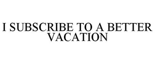 I SUBSCRIBE TO A BETTER VACATION