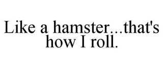 LIKE A HAMSTER...THAT'S HOW I ROLL.