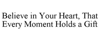 BELIEVE IN YOUR HEART, THAT EVERY MOMENT HOLDS A GIFT