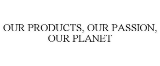 OUR PRODUCTS, OUR PASSION, OUR PLANET