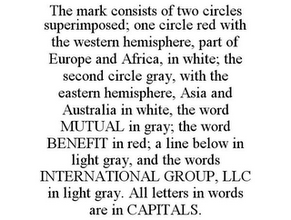 THE MARK CONSISTS OF TWO CIRCLES SUPERIMPOSED; ONE CIRCLE RED WITH THE WESTERN HEMISPHERE, PART OF EUROPE AND AFRICA, IN WHITE; THE SECOND CIRCLE GRAY, WITH THE EASTERN HEMISPHERE, ASIA AND AUSTRALIA IN WHITE, THE WORD MUTUAL IN GRAY; THE WORD BENEFIT IN RED; A LINE BELOW IN LIGHT GRAY, AND THE WORDS INTERNATIONAL GROUP, LLC IN LIGHT GRAY. ALL LETTERS IN WORDS ARE IN CAPITALS.