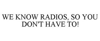 WE KNOW RADIOS, SO YOU DON'T HAVE TO!