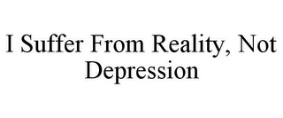 I SUFFER FROM REALITY, NOT DEPRESSION