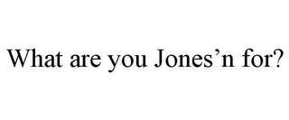 WHAT ARE YOU JONES'N FOR?