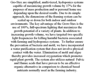 GRO-STAX ARE SIMPLIFIED, MULTI-TIERED, HYDOPONICS SYSTEMS CAPABLE OF MAXIMIZING GROWTH VOLUME BY 17% FOR THE PURPOSES OF MASS PRODUCTION AND/OR PERSONAL HOME USE DEPENDING UPON THE DESIRED RESULTS. DUE TO ITS SIMPLE APPROACH, THE DIMENSIONS OF THE FRAMING SYSTEM CAN BE SCALED UP OR DOWN FOR BOTH INDOOR AND OUTDOOR ENVIRONMENTS. THE KEY ADVANTAGE OF THE GROW-STAX IS THE USE OF 100%, FULL-SPECTRUM LIGHTING THAT MAXIMIZES THE GROWTH POTENTIAL OF A VARIETY OF PLANTS. IN ADDITION TO INCREASING GROWTH VOLUME, WE HAVE TARGETED TWO SPECIFIC LIGHT FREQUENCIES FOR KILLING HARMFUL BACTERIA ASSOCIATED WITH FARMING AND HYDROPONICS SYSTEMS. TO FURTHER ENSURE THE PREVENTION OF BACTERIA AND MOLD, WE HAVE INCORPORATED A WATER PURIFICATION SYSTEM THAT DOES NOT INVOLVE PHYSICAL CONTACT WITH THE WATER. ELIMINATION OF MOLD AND ALGAE THEREBY PROVIDES INCREASED OXYGENATION WHICH PROMOTES RAPID PLANT GROWTH. THE SYSTEM ALSO UTILIZES NATURAL FULVIC AND HUMIC ACIDS THAT HAVE PROVEN TO BE AN EFFECTIVE ORGANIC ALTERNATIVE IN COMPARISON TO CHEMICAL BASED NUTRIENTS NORMALLY USED IN THE FARMING INDUSTRY.