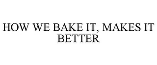 HOW WE BAKE IT, MAKES IT BETTER