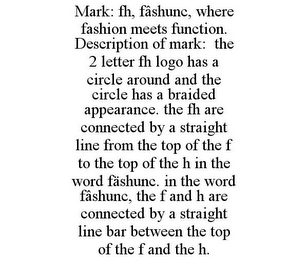 MARK: FH, FÂSHUNC, WHERE FASHION MEETS FUNCTION. DESCRIPTION OF MARK: THE 2 LETTER FH LOGO HAS A CIRCLE AROUND AND THE CIRCLE HAS A BRAIDED APPEARANCE. THE FH ARE CONNECTED BY A STRAIGHT LINE FROM THE TOP OF THE F TO THE TOP OF THE H IN THE WORD FÄSHUNC. IN THE WORD FÂSHUNC, THE F AND H ARE CONNECTED BY A STRAIGHT LINE BAR BETWEEN THE TOP OF THE F AND THE H.