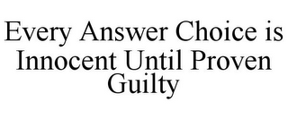 EVERY ANSWER CHOICE IS INNOCENT UNTIL PROVEN GUILTY