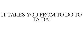 IT TAKES YOU FROM TO DO TO TA DA!