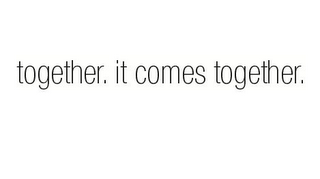 TOGETHER. IT COMES TOGETHER.