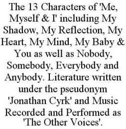 THE 13 CHARACTERS OF 'ME, MYSELF & I' INCLUDING MY SHADOW, MY REFLECTION, MY HEART, MY MIND, MY BABY & YOU AS WELL AS NOBODY, SOMEBODY, EVERYBODY AND ANYBODY. LITERATURE WRITTEN UNDER THE PSEUDONYM 'JONATHAN CYRK' AND MUSIC RECORDED AND PERFORMED AS 'THE OTHER VOICES'.