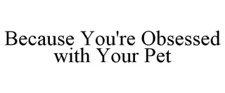 BECAUSE YOU'RE OBSESSED WITH YOUR PET