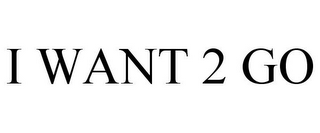 I WANT 2 GO