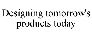 DESIGNING TOMORROW'S PRODUCTS TODAY