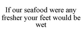 IF OUR SEAFOOD WERE ANY FRESHER YOUR FEET WOULD BE WET