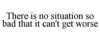 THERE IS NO SITUATION SO BAD THAT IT CAN'T GET WORSE