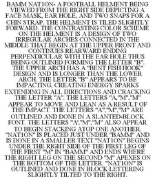 BAMM NAT1ON- A FOOTBALL HELMENT BEING VIEWED FROM THE RIGHT SIDE DEPICTING A FACE MASK, EAR HOLE, AND TWO SNAPS FOR A CHIN STRAP. THE HELMENT IS TILED SLIGHTLY FORWARD. THE CONTRASTING COLOR SCHEME ON THE HELMENT IS A DESIGN OF TWO IRREGULAR ARCHES CONNECTED IN THE MIDDLE THAT BEGIN AT THE UPPER FRONT AND CONTINUES REARWARD ENDING PERPENDICULAR WITH THE EAR HOLE THUS BEING OUTLINED FORMING THE LETTER "B". THE UPPER ARCH HAS A "BENT FISH HOOK" DESIGN AND IS LONGER THAN THE LOWER ARCH. THE LETTER "B" APPEARS TO BE IMPACTING, CREATING ENERGY SPARKS EXTENDING IN ALL DIRECTIONS AND CRACKING THE LETTER "A". THE LETTERS "A,"M","M" APPEAR TO MOVE AND LEAN AS A RESULT OF THE IMPACT. THE LETTERS "A","M","M" ARE OUTLINED AND DONE IN A SLANTED-BLOCK FONT. THE LETTERS "A',"M","M" ALSO APPEAR TO BEGIN STACKING ATOP ONE ANOTHER. "NAT1ON" IS PLACED JUST UNDER "BAMM" AND IS DONE IN A SMALLER TEXT."NAT1ON" BEGINS UNDER THE RIGHT SIDE OF THE FIRST LEG OF THE FIRST "M" IN "BAMM" AND ENDS WHERE THE RIGHT LEG ON THE SECOND "M" APEXES ON THE BOTTOM OF THE LETTER. "NAT1ON" IS OUTLINED AND DONE IN BLOCK LETTERING SLIGHTLY TILTED TO THE RIGHT.