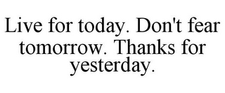 LIVE FOR TODAY. DON'T FEAR TOMORROW. THANKS FOR YESTERDAY.