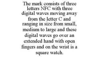 THE MARK CONSISTS OF THREE LETTERS NFC WITH THREE DIGITAL WAVES MOVING AWAY FROM THE LETTER C AND RANGING IN SIZE FROM SMALL, MEDIUM TO LARGE AND THESE DIGITAL WAVES GO OVER AN EXTENDED HAND WITH OPEN FINGERS AND ON THE WRIST IS A SQUARE WATCH.