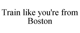 TRAIN LIKE YOU'RE FROM BOSTON