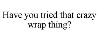 HAVE YOU TRIED THAT CRAZY WRAP THING?