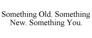 SOMETHING OLD. SOMETHING NEW. SOMETHING YOU.