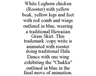 WHITE LEGHORN CHICKEN (ROOSTER) WITH YELLOW BEAK, YELLOW LEGS AND FEET WITH RED COMB AND WINGS OUTLINED IN BLUE, WEARING A TRADITIONAL HAWAIIAN GRASS SKIRT. THIS TRADEMARK /COPY WRITE IS ANIMATED WITH ROOSTER DOING TRADITIONAL HULA DANCE WITH ONE WING EXHIBITING THE "CHAKKA" OUTLINED IN BLUE IN THE FINAL MOVE OF ANIMATION.