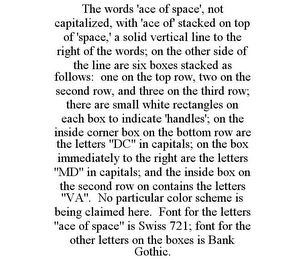 THE WORDS 'ACE OF SPACE', NOT CAPITALIZED, WITH 'ACE OF' STACKED ON TOP OF 'SPACE,' A SOLID VERTICAL LINE TO THE RIGHT OF THE WORDS; ON THE OTHER SIDE OF THE LINE ARE SIX BOXES STACKED AS FOLLOWS: ONE ON THE TOP ROW, TWO ON THE SECOND ROW, AND THREE ON THE THIRD ROW; THERE ARE SMALL WHITE RECTANGLES ON EACH BOX TO INDICATE 'HANDLES'; ON THE INSIDE CORNER BOX ON THE BOTTOM ROW ARE THE LETTERS "DC" IN CAPITALS; ON THE BOX IMMEDIATELY TO THE RIGHT ARE THE LETTERS "MD" IN CAPITALS; AND THE INSIDE BOX ON THE SECOND ROW ON CONTAINS THE LETTERS "VA". NO PARTICULAR COLOR SCHEME IS BEING CLAIMED HERE. FONT FOR THE LETTERS "ACE OF SPACE" IS SWISS 721; FONT FOR THE OTHER LETTERS ON THE BOXES IS BANK GOTHIC.