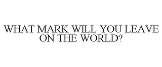 WHAT MARK WILL YOU LEAVE ON THE WORLD?