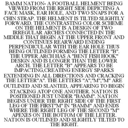 BAMM NAT1ON- A FOOTBALL HELMENT BEING VIEWED FROM THE RIGHT SIDE DEPICTING A FACE MASK, EAR HOLE, AND TWO SNAPS FOR A CHIN STRAP. THE HELMENT IS TILTED SLIGHTLY FORWARD. THE CONTRASTING COLOR SCHEME ON THE HELMENT IS A DESIGN OF TWO IRREGULAR ARCHES CONNECTED IN THE MIDDLE THAT BEGIN AT THE UPPER FRONT AND CONTINUES REARWARD ENDING PERPENDICULAR WITH THE EAR HOLE THUS BEING OUTLINED FORMING THE LETTER "B". THE UPPER ARCH HAS A "BENT FISH HOOK" DESIGN AND IS LONGER THAN THE LOWER ARCH. THE LETTER "B" APPEARS TO BE IMPACTING,CREATING ENERGY SPARKS EXTENDING IN ALL DIRECTIONS AND CRACKING THE LETTER"A". THE LETTERS "A","M","M" ARE OUTLINED AND SLANTED, APPEARING TO BEGIN STACKING ATOP ONE ANOTHER. NAT1ON IS POSITIONED JUST UNDER "BAMM". NAT1ON BEGINS UNDER THE RIGHT SIDE OF THE FIRST LEG OF THE FIRST"M" IN "BAMM" AND ENDS WHERE THE RIGHT LEG OF THE SECOND "M" APEXES ON THE BOTTOM OF THE LETTER. NAT1ON IS OUTLINED AND SLIGHTLY TILTED TO THE RIGHT.