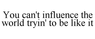 YOU CAN'T INFLUENCE THE WORLD TRYIN' TO BE LIKE IT