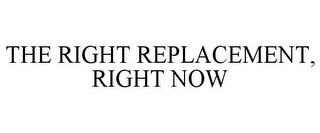 THE RIGHT REPLACEMENT, RIGHT NOW