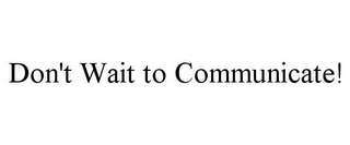 DON'T WAIT TO COMMUNICATE!