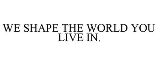 WE SHAPE THE WORLD YOU LIVE IN.