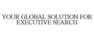 YOUR GLOBAL SOLUTION FOR EXECUTIVE SEARCH