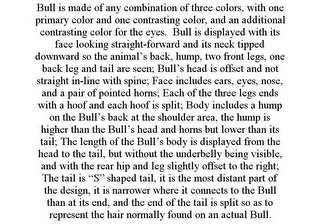 BULL IS MADE OF ANY COMBINATION OF THREE COLORS, WITH ONE PRIMARY COLOR AND ONE CONTRASTING COLOR, AND AN ADDITIONAL CONTRASTING COLOR FOR THE EYES. BULL IS DISPLAYED WITH ITS FACE LOOKING STRAIGHT-FORWARD AND ITS NECK TIPPED DOWNWARD SO THE ANIMAL'S BACK, HUMP, TWO FRONT LEGS, ONE BACK LEG AND TAIL ARE SEEN; BULL'S HEAD IS OFFSET AND NOT STRAIGHT IN-LINE WITH SPINE; FACE INCLUDES EARS, EYES, NOSE, AND A PAIR OF POINTED HORNS; EACH OF THE THREE LEGS ENDS WITH A HOOF AND EACH HOOF IS SPLIT; BODY INCLUDES A HUMP ON THE BULL'S BACK AT THE SHOULDER AREA, THE HUMP IS HIGHER THAN THE BULL'S HEAD AND HORNS BUT LOWER THAN ITS TAIL; THE LENGTH OF THE BULL'S BODY IS DISPLAYED FROM THE HEAD TO THE TAIL, BUT WITHOUT THE UNDERBELLY BEING VISIBLE, AND WITH THE REAR HIP AND LEG SLIGHTLY OFFSET TO THE RIGHT; THE TAIL IS "S" SHAPED TAIL, IT IS THE MOST DISTANT PART OF THE DESIGN, IT IS NARROWER WHERE IT CONNECTS TO THE BULL THAN AT ITS END, AND THE END OF THE TAIL IS SPLIT SO AS TO REPRESENT THE HAIR NORMALLY FOUND ON AN ACTUAL BULL.