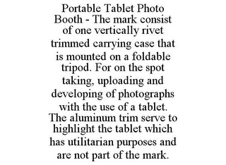 PORTABLE TABLET PHOTO BOOTH - THE MARK CONSIST OF ONE VERTICALLY RIVET TRIMMED CARRYING CASE THAT IS MOUNTED ON A FOLDABLE TRIPOD. FOR ON THE SPOT TAKING, UPLOADING AND DEVELOPING OF PHOTOGRAPHS WITH THE USE OF A TABLET. THE ALUMINUM TRIM SERVE TO HIGHLIGHT THE TABLET WHICH HAS UTILITARIAN PURPOSES AND ARE NOT PART OF THE MARK.
