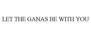 LET THE GANAS BE WITH YOU