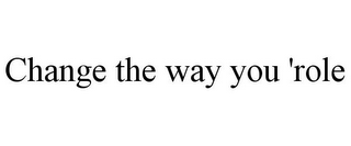 CHANGE THE WAY YOU 'ROLE