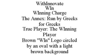 WITHINNOVATE WIN WINNING CHARGE THE ANNEX: RUN BY GREEKS FOR GREEKS TRUE PLAYER: THE WINNING PLAYER BROWN "WIN" LOGO CIRCLED BY AN OVAL WITH A LIGHT BROWN BACKGROUND