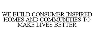 WE BUILD CONSUMER INSPIRED HOMES AND COMMUNITIES TO MAKE LIVES BETTER