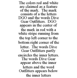 THE COLORS RED AND WHITE ARE CLAIMED AS A FEATURE OF THE MARK. THE MARK CONSISTS OF A THE LETTERS DGO AND THE WORDS DIVE GEAR OUTFITTERS. DGO APPEARS IN THE CENTER OF THE MARK IN RED WITH A WHITE STRIPE RUNNING FROM THE TOP LEFT CORNER TO THE BOTTOM RIGHT CORNER OF THE LETTER. THE WORDS DIVE GEAR OUTFITTERS PARTLY ENCIRCLES THE INNER LETTERS. THE WORDS DIVE GEAR APPEAR ABOVE THE INNER LETTERS AND THE WORD OUTFITTERS APPEARS BELOW THE INNER LETTERS