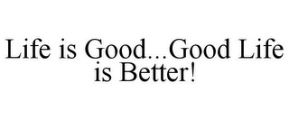 LIFE IS GOOD...GOOD LIFE IS BETTER!