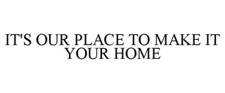 IT'S OUR PLACE TO MAKE IT YOUR HOME