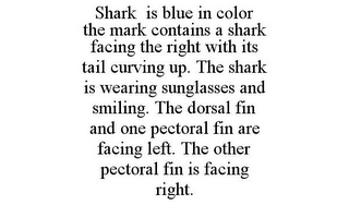 SHARK IS BLUE IN COLOR THE MARK CONTAINS A SHARK FACING THE RIGHT WITH ITS TAIL CURVING UP. THE SHARK IS WEARING SUNGLASSES AND SMILING. THE DORSAL FIN AND ONE PECTORAL FIN ARE FACING LEFT. THE OTHER PECTORAL FIN IS FACING RIGHT.