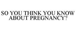 SO YOU THINK YOU KNOW ABOUT PREGNANCY?