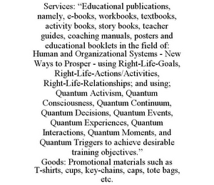 SERVICES: "EDUCATIONAL PUBLICATIONS, NAMELY, E-BOOKS, WORKBOOKS, TEXTBOOKS, ACTIVITY BOOKS, STORY BOOKS, TEACHER GUIDES, COACHING MANUALS, POSTERS AND EDUCATIONAL BOOKLETS IN THE FIELD OF: HUMAN AND ORGANIZATIONAL SYSTEMS - NEW WAYS TO PROSPER - USING RIGHT-LIFE-GOALS, RIGHT-LIFE-ACTIONS/ACTIVITIES, RIGHT-LIFE-RELATIONSHIPS; AND USING; QUANTUM ACTIVISM, QUANTUM CONSCIOUSNESS, QUANTUM CONTINUUM, QUANTUM DECISIONS, QUANTUM EVENTS, QUANTUM EXPERIENCES, QUANTUM INTERACTIONS, QUANTUM MOMENTS, AND QUANTUM TRIGGERS TO ACHIEVE DESIRABLE TRAINING OBJECTIVES." GOODS: PROMOTIONAL MATERIALS SUCH AS T-SHIRTS, CUPS, KEY-CHAINS, CAPS, TOTE BAGS, ETC.