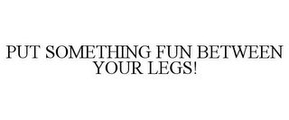 PUT SOMETHING FUN BETWEEN YOUR LEGS!