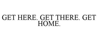 GET HERE. GET THERE. GET HOME.